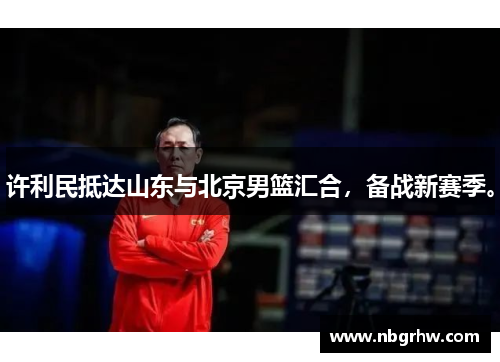 许利民抵达山东与北京男篮汇合，备战新赛季。